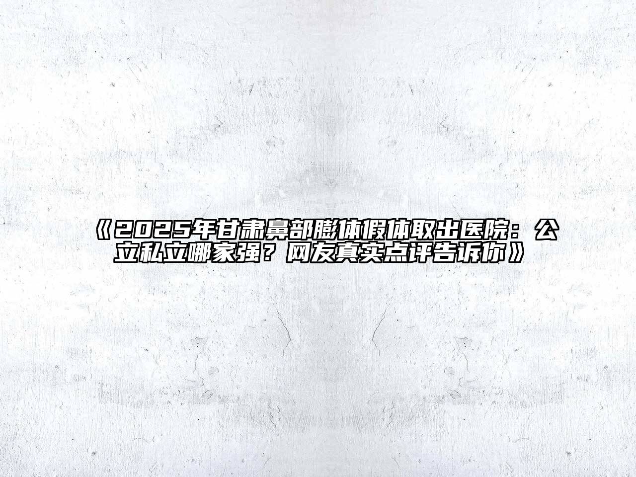 《2025年甘肃鼻部膨体假体取出医院：公立私立哪家强？网友真实点评告诉你》
