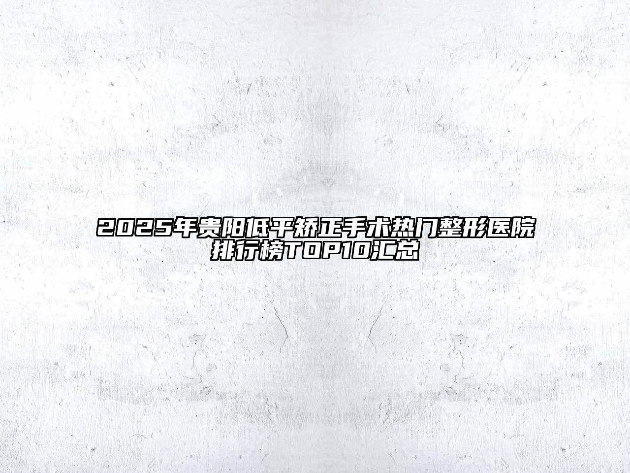 2025年贵阳低平矫正手术热门整形医院排行榜TOP10汇总