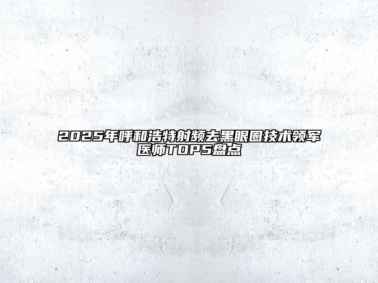 2025年呼和浩特射频去黑眼圈技术领军医师TOP5盘点