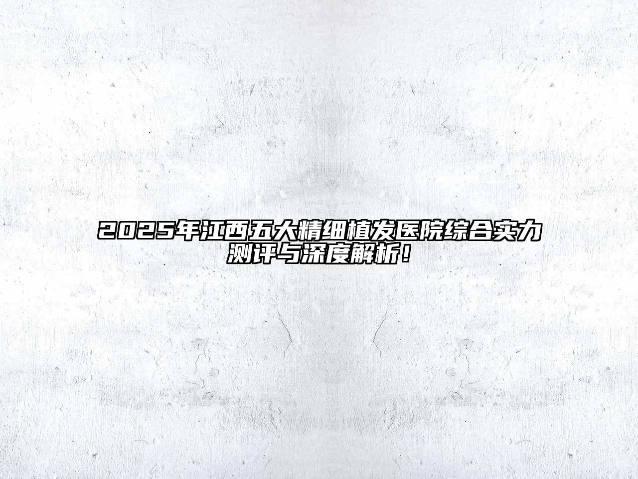 2025年江西五大精细植发医院综合实力测评与深度解析！