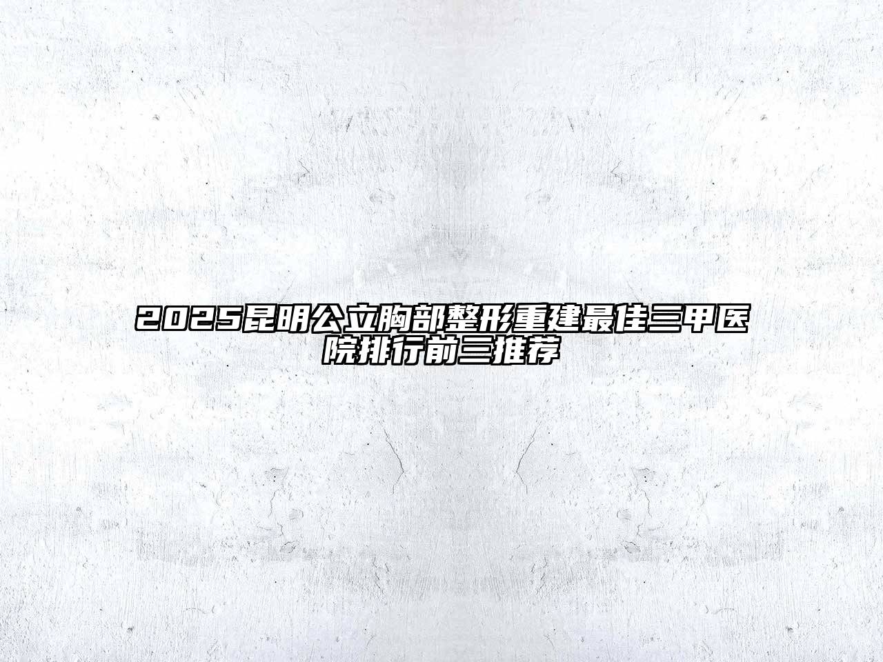 2025昆明公立胸部整形重建最佳三甲医院排行前三推荐