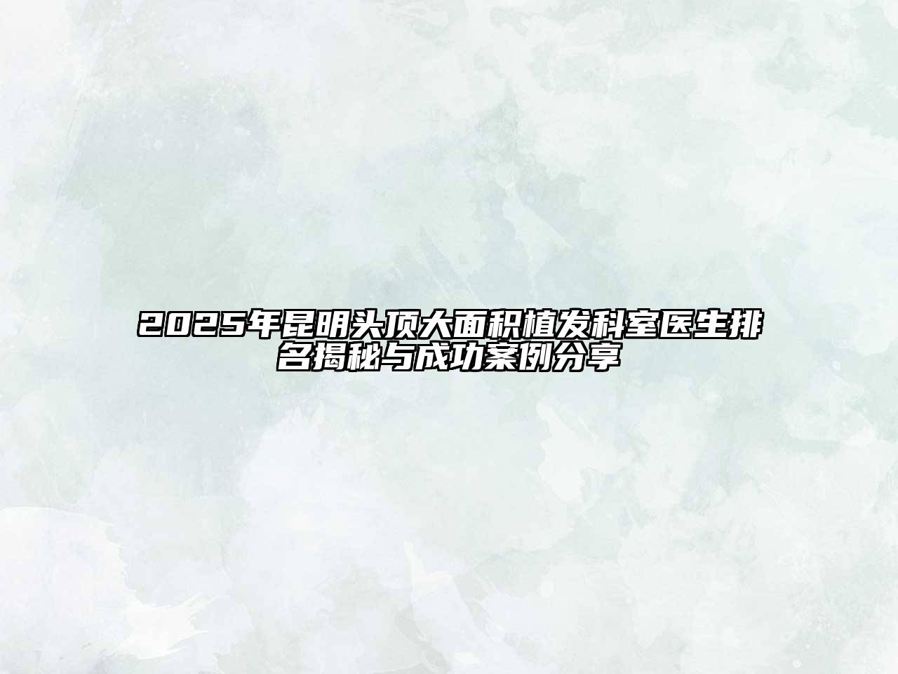 2025年昆明头顶大面积植发科室医生排名揭秘与成功案例分享