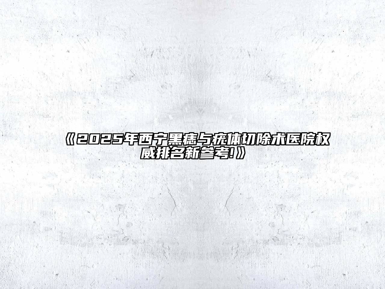 《2025年西宁黑痣与疣体切除术医院权威排名新参考!》
