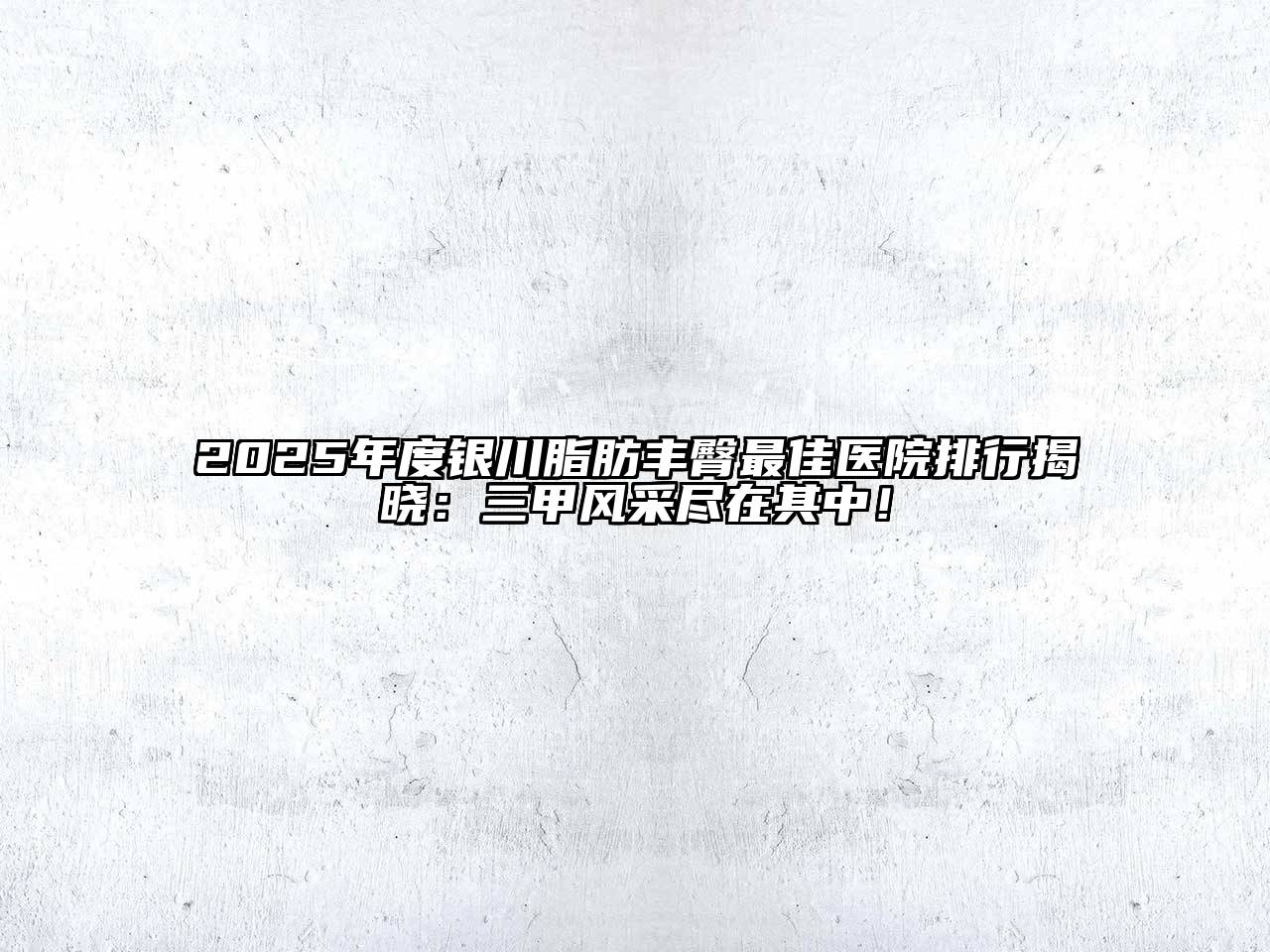 2025年度银川脂肪丰臀最佳医院排行揭晓：三甲风采尽在其中！