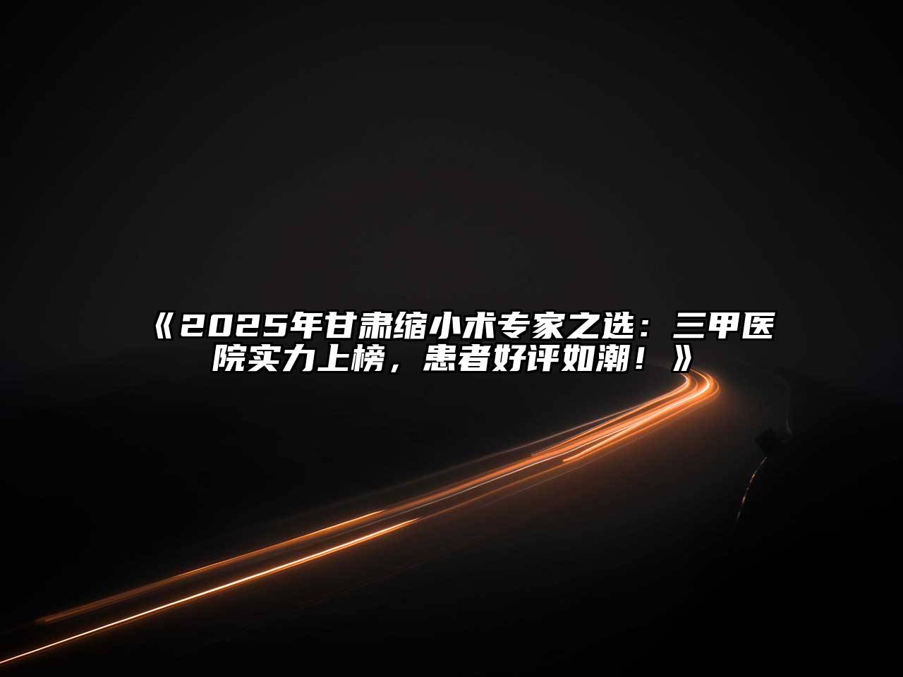 《2025年甘肃缩小术专家之选：三甲医院实力上榜，患者好评如潮！》