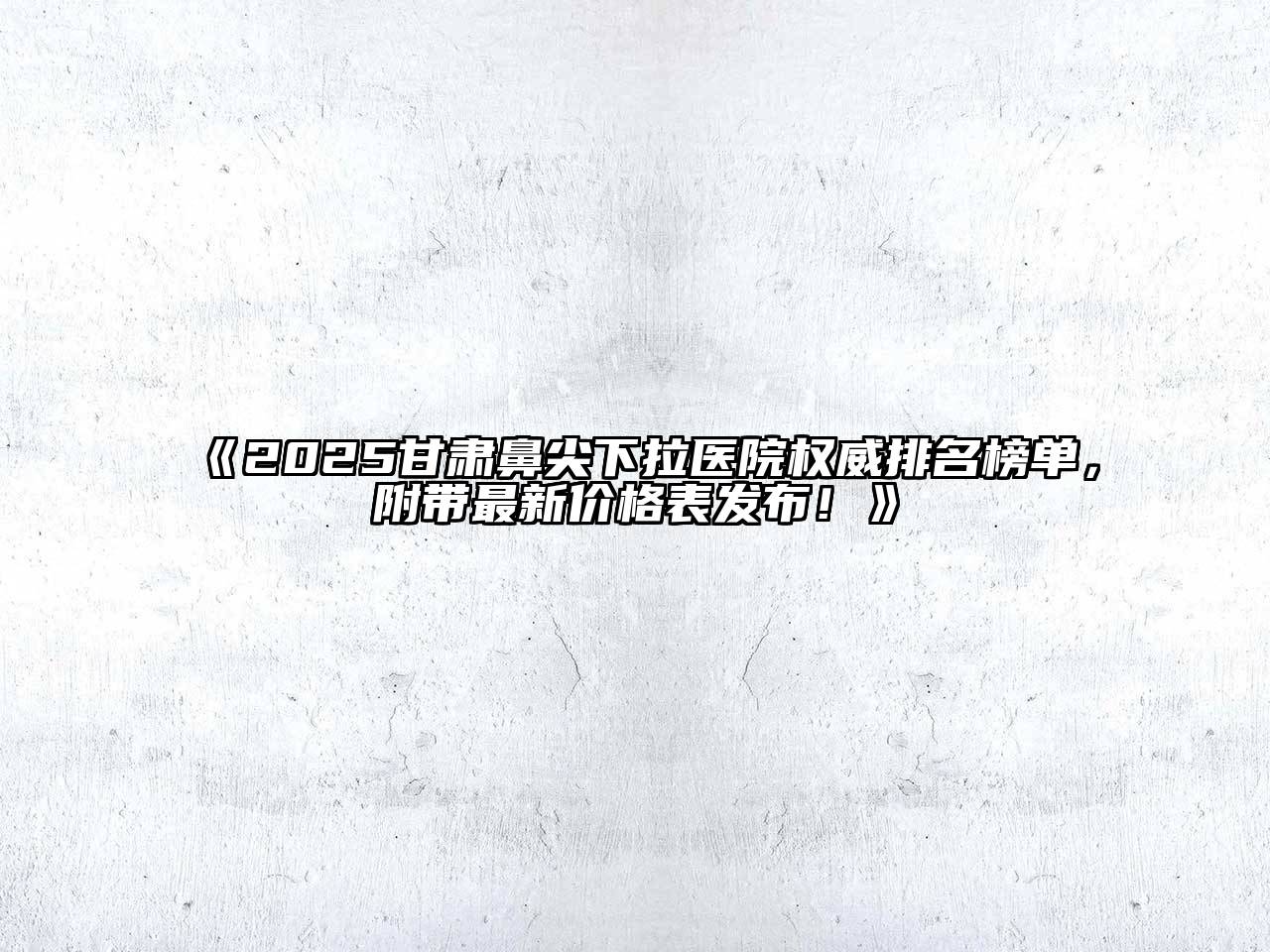 《2025甘肃鼻尖下拉医院权威排名榜单，附带最新价格表发布！》