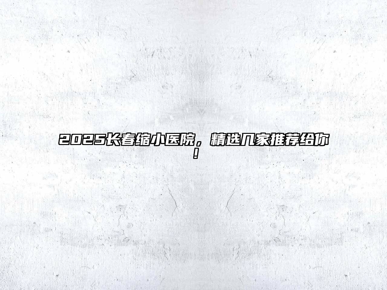 2025长春缩小医院，精选几家推荐给你！