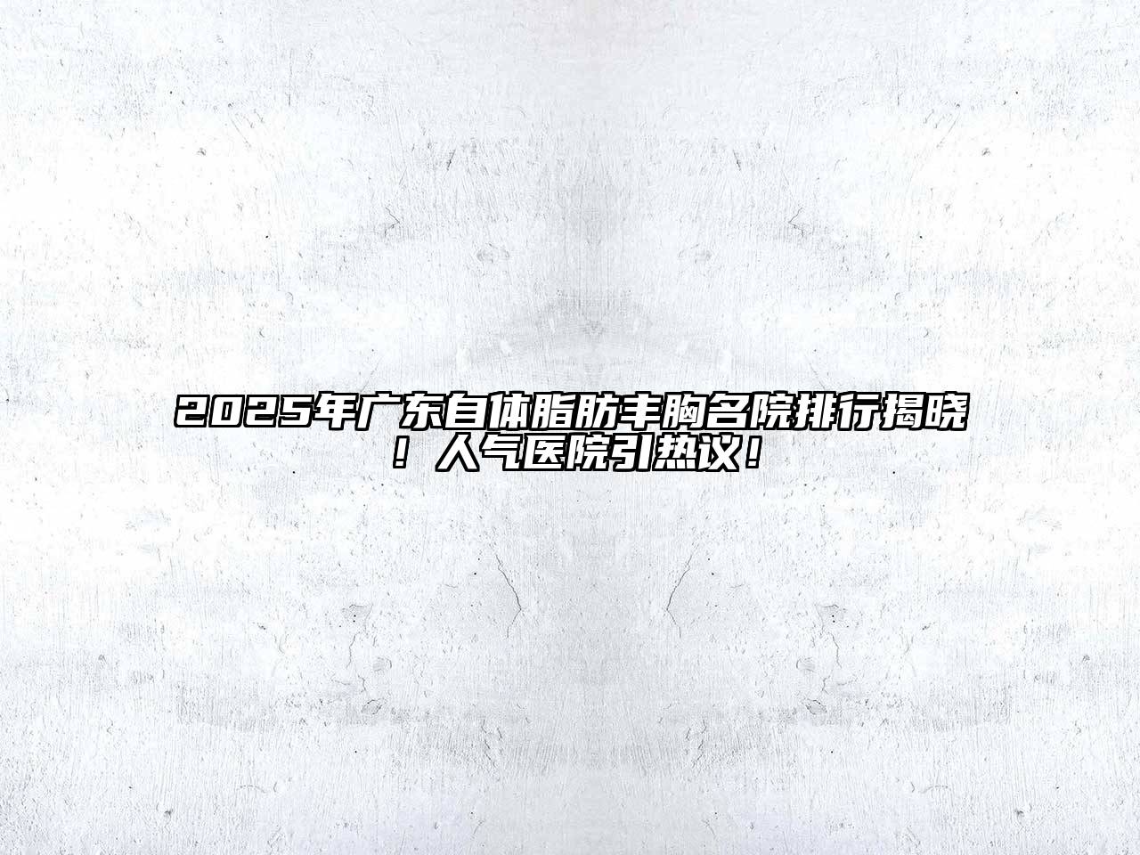 2025年广东自体脂肪丰胸名院排行揭晓！人气医院引热议！