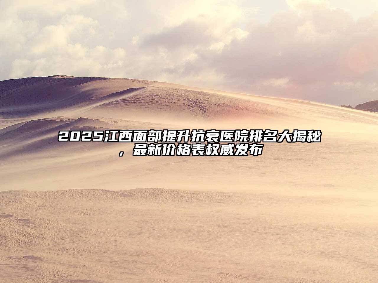 2025江西面部提升抗衰医院排名大揭秘，最新价格表权威发布
