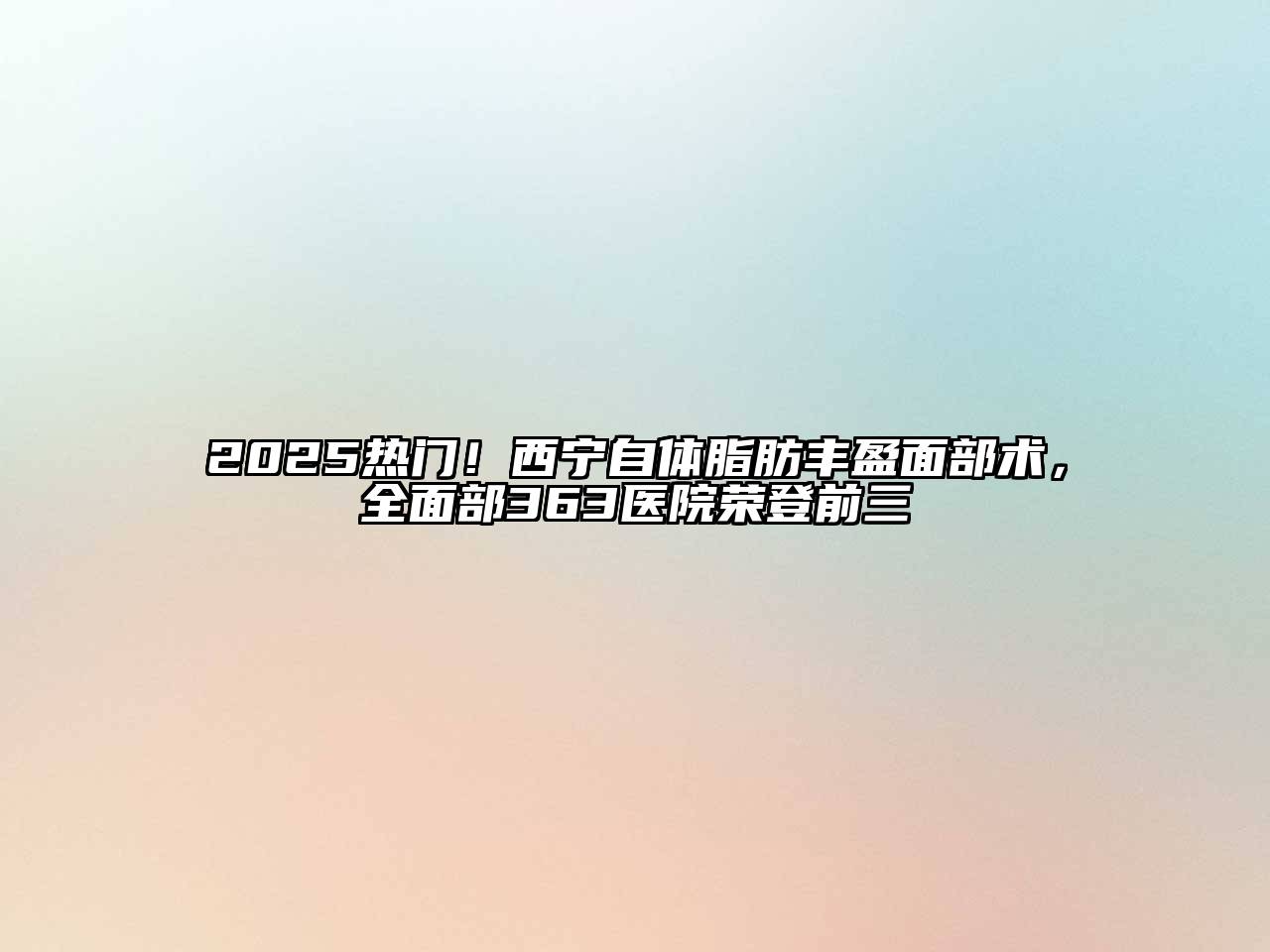 2025热门！西宁自体脂肪丰盈面部术，全面部363医院荣登前三