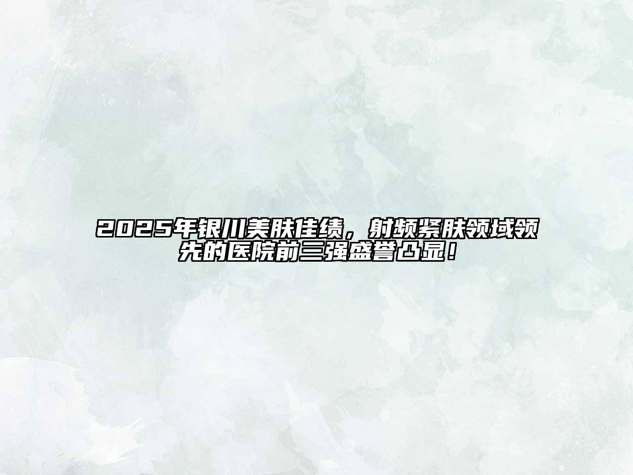 2025年银川美肤佳绩，射频紧肤领域领先的医院前三强盛誉凸显！