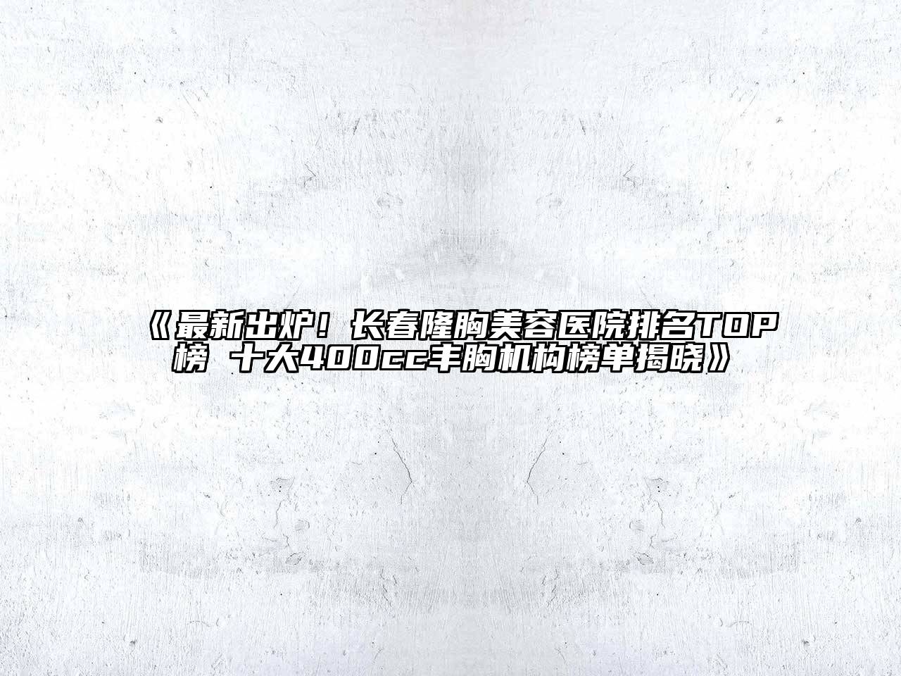 《最新出炉！长春隆胸美容医院排名TOP榜 十大400cc丰胸机构榜单揭晓》
