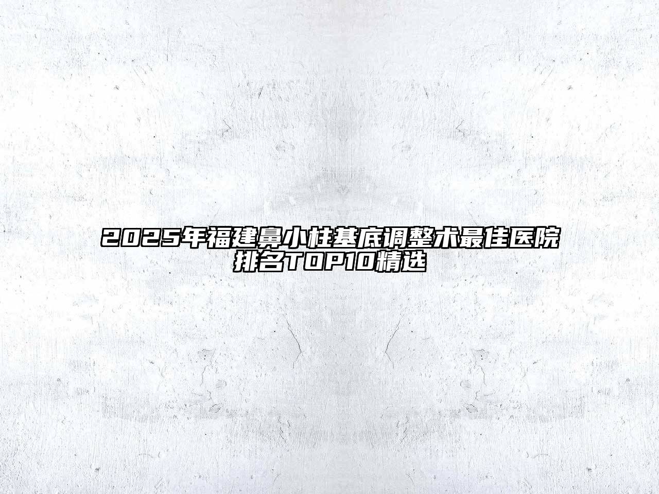 2025年福建鼻小柱基底调整术最佳医院排名TOP10精选