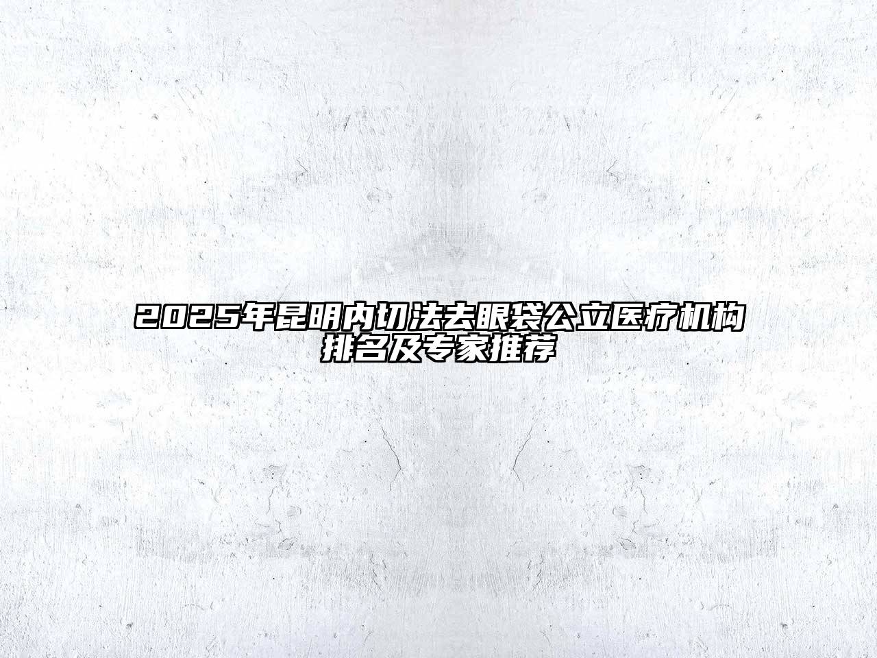 2025年昆明内切法去眼袋公立医疗机构排名及专家推荐