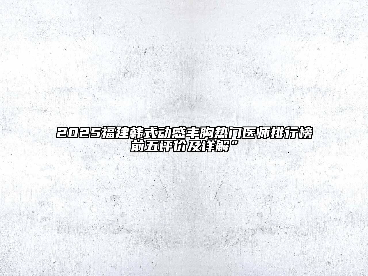 2025福建韩式动感丰胸热门医师排行榜前五评价及详解”