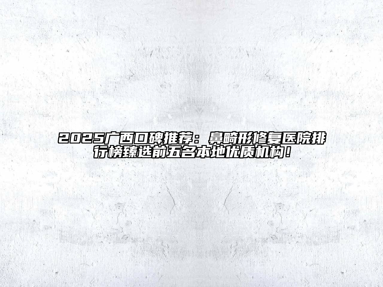 2025广西口碑推荐：鼻畸形修复医院排行榜臻选前五名本地优质机构！
