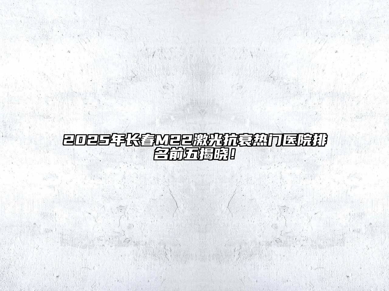 2025年长春M22激光抗衰热门医院排名前五揭晓！