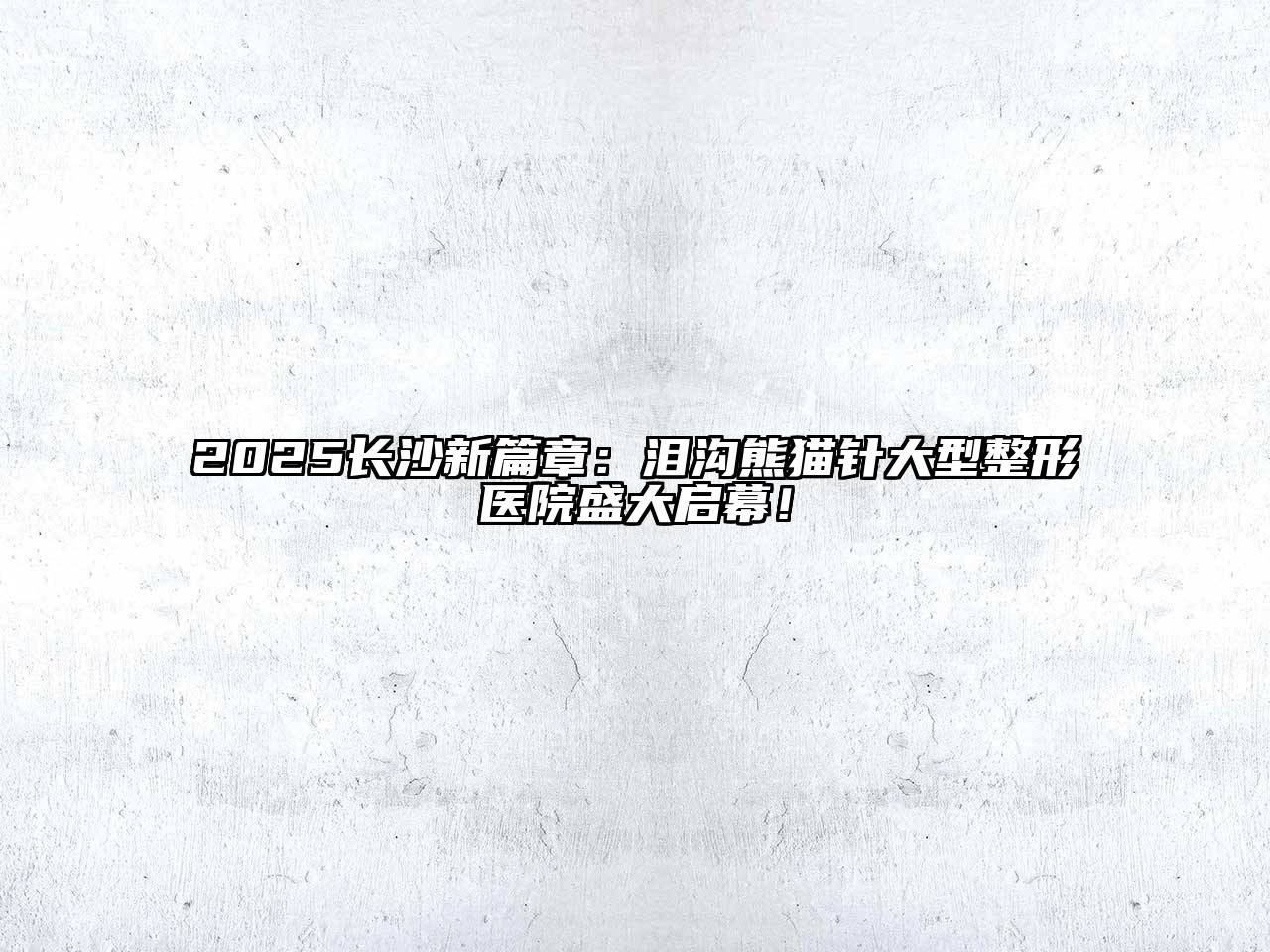 2025长沙新篇章：泪沟熊猫针大型整形医院盛大启幕！