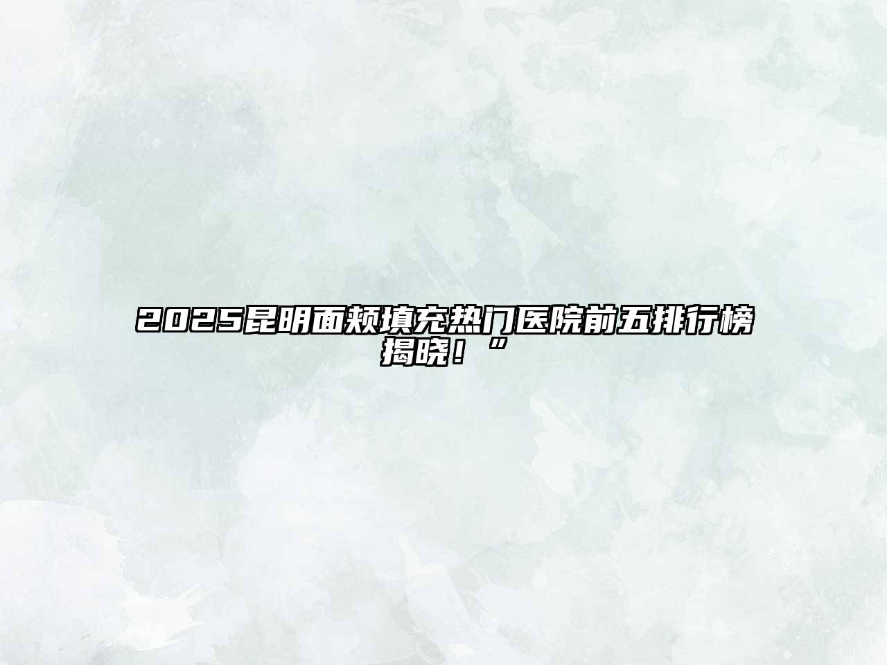 2025昆明面颊填充热门医院前五排行榜揭晓！”