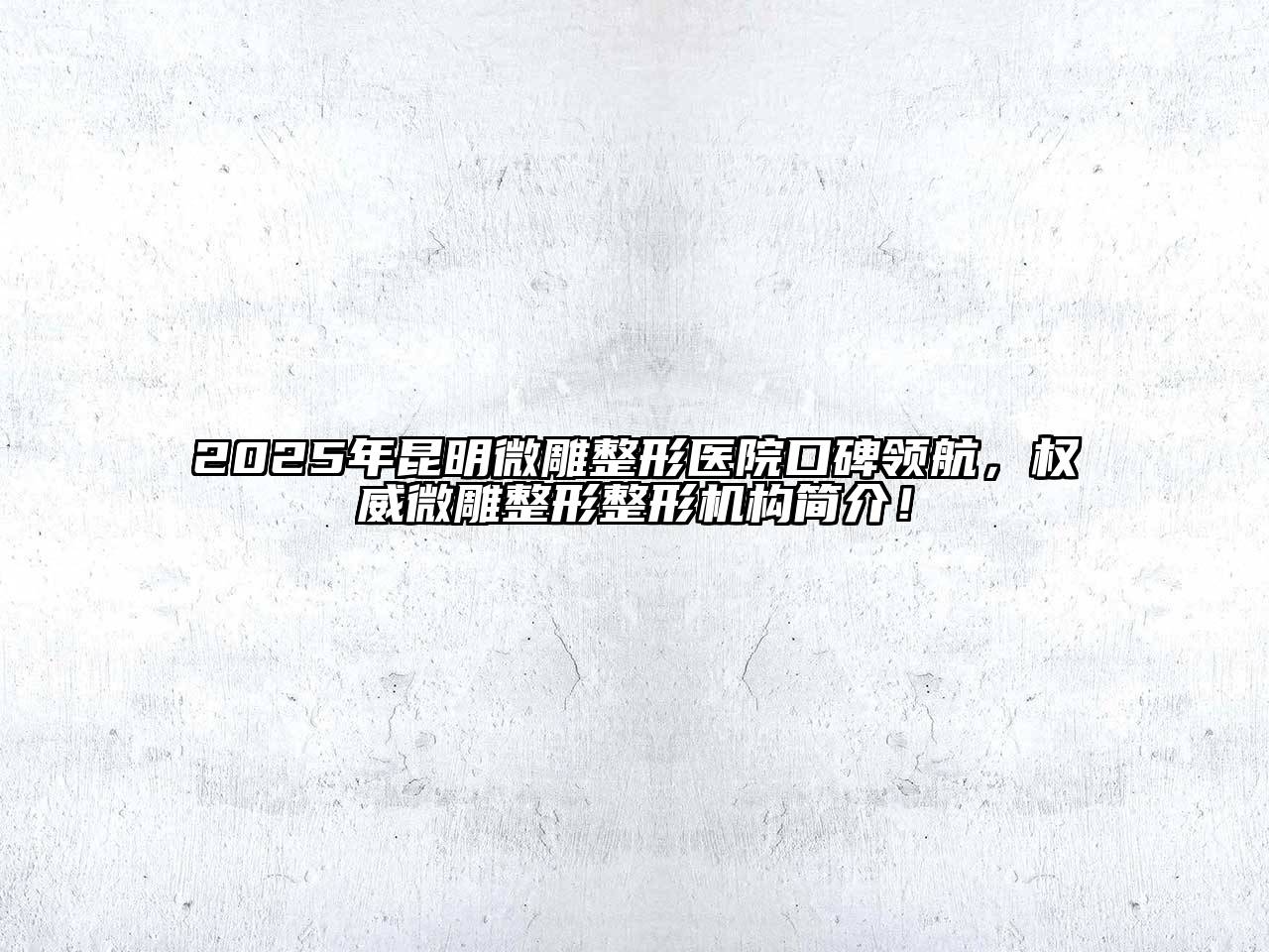 2025年昆明微雕整形医院口碑领航，权威微雕整形整形机构简介！