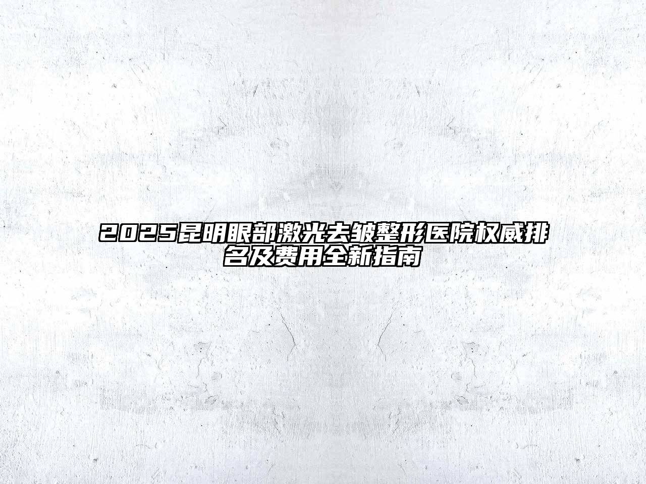 2025昆明眼部激光去皱整形医院权威排名及费用全新指南