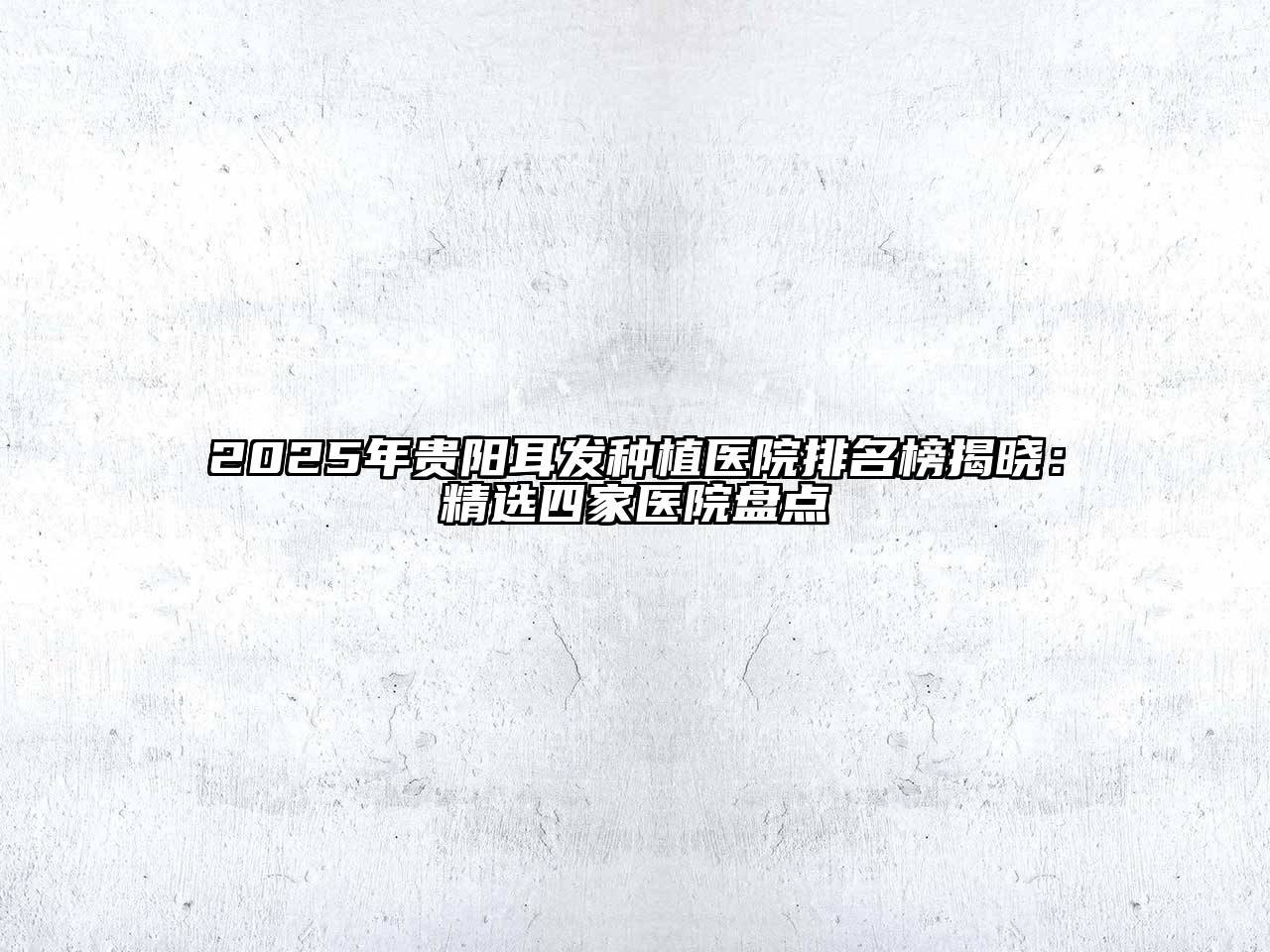 2025年贵阳耳发种植医院排名榜揭晓：精选四家医院盘点