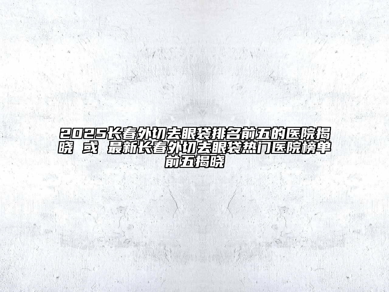 2025长春外切去眼袋排名前五的医院揭晓 或 最新长春外切去眼袋热门医院榜单前五揭晓