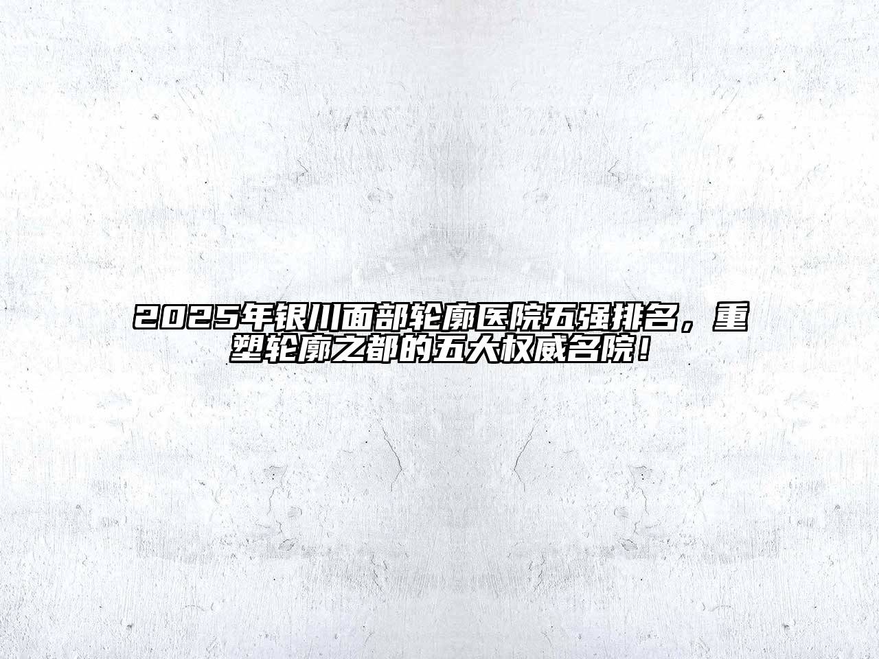2025年银川面部轮廓医院五强排名，重塑轮廓之都的五大权威名院！