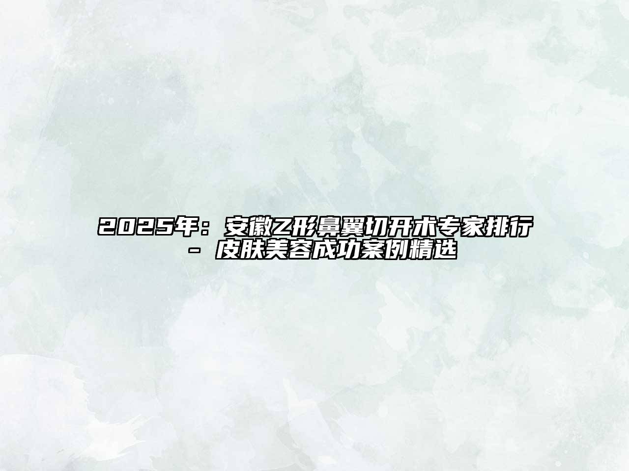 2025年：安徽Z形鼻翼切开术专家排行 - 皮肤美容成功案例精选