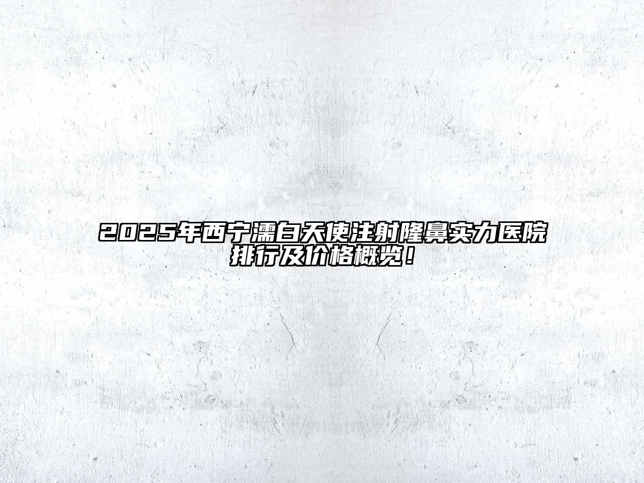 2025年西宁濡白天使注射隆鼻实力医院排行及价格概览！