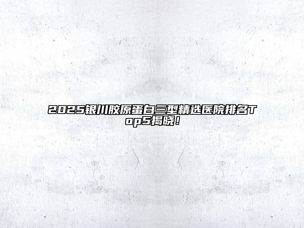 2025银川胶原蛋白三型精选医院排名Top5揭晓！