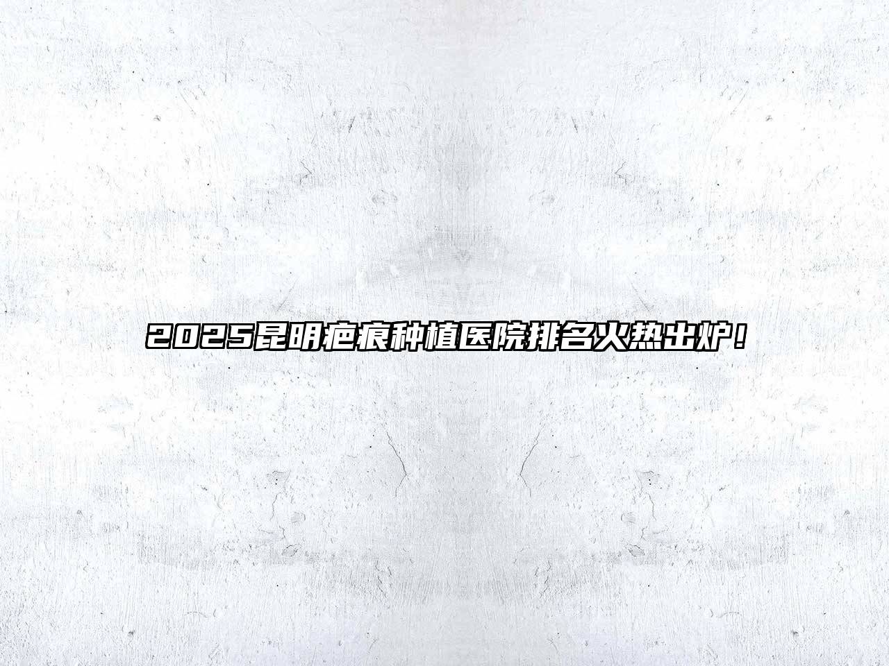 2025昆明疤痕种植医院排名火热出炉！