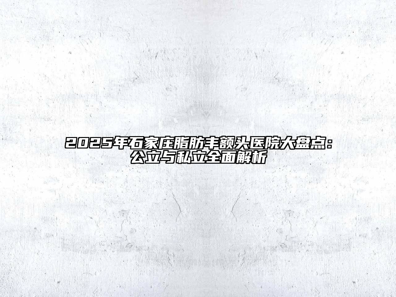 2025年石家庄脂肪丰额头医院大盘点：公立与私立全面解析