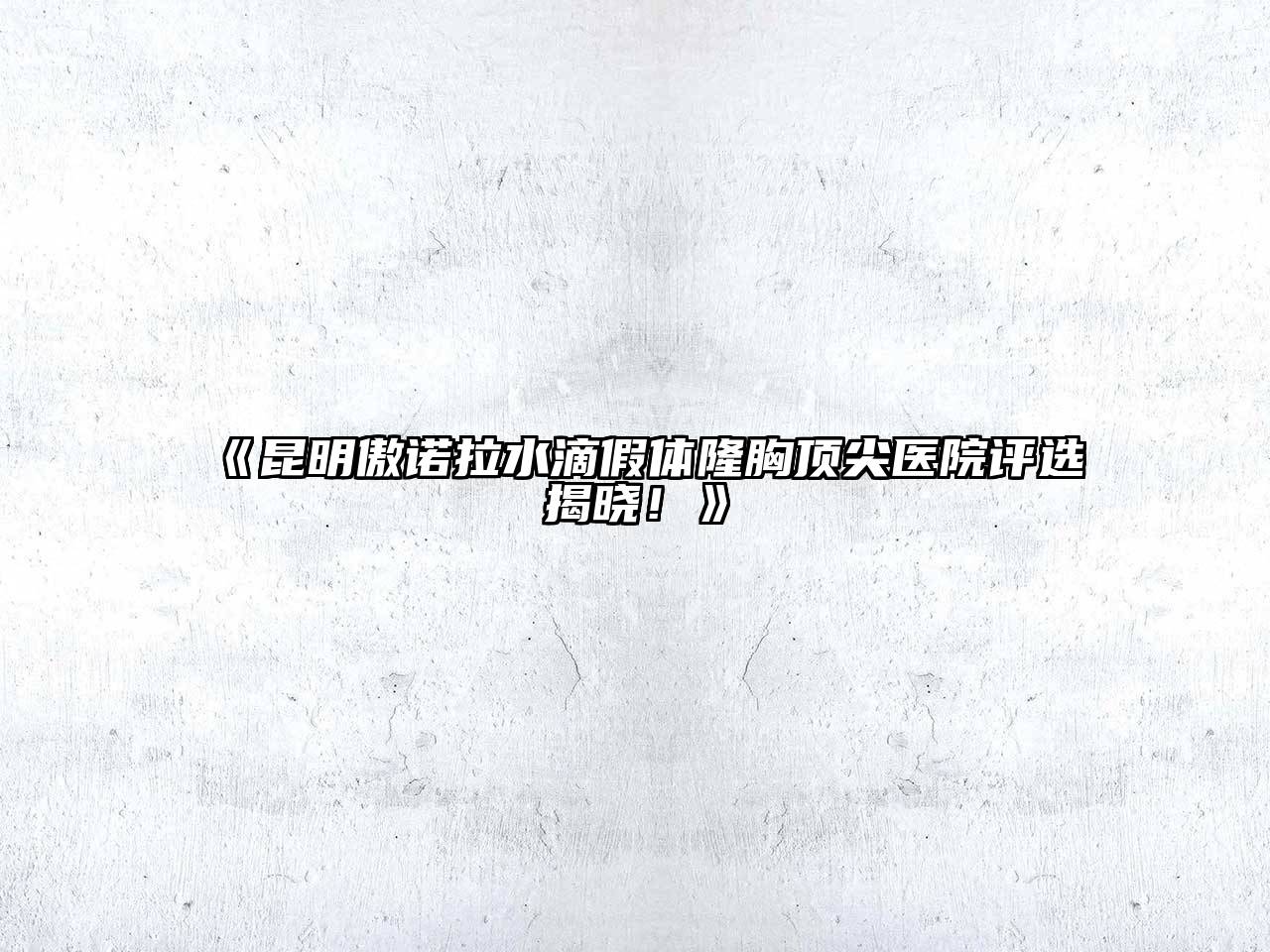《昆明傲诺拉水滴假体隆胸顶尖医院评选揭晓！》