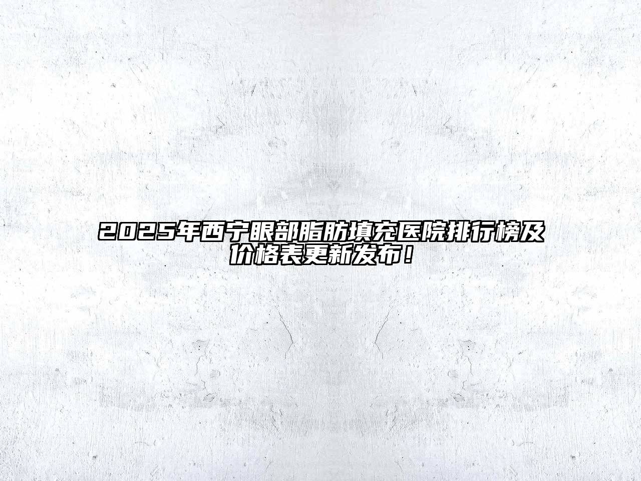 2025年西宁眼部脂肪填充医院排行榜及价格表更新发布！