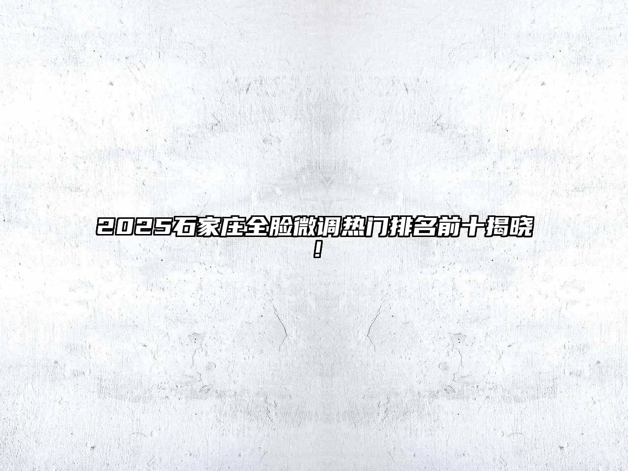 2025石家庄全脸微调热门排名前十揭晓！