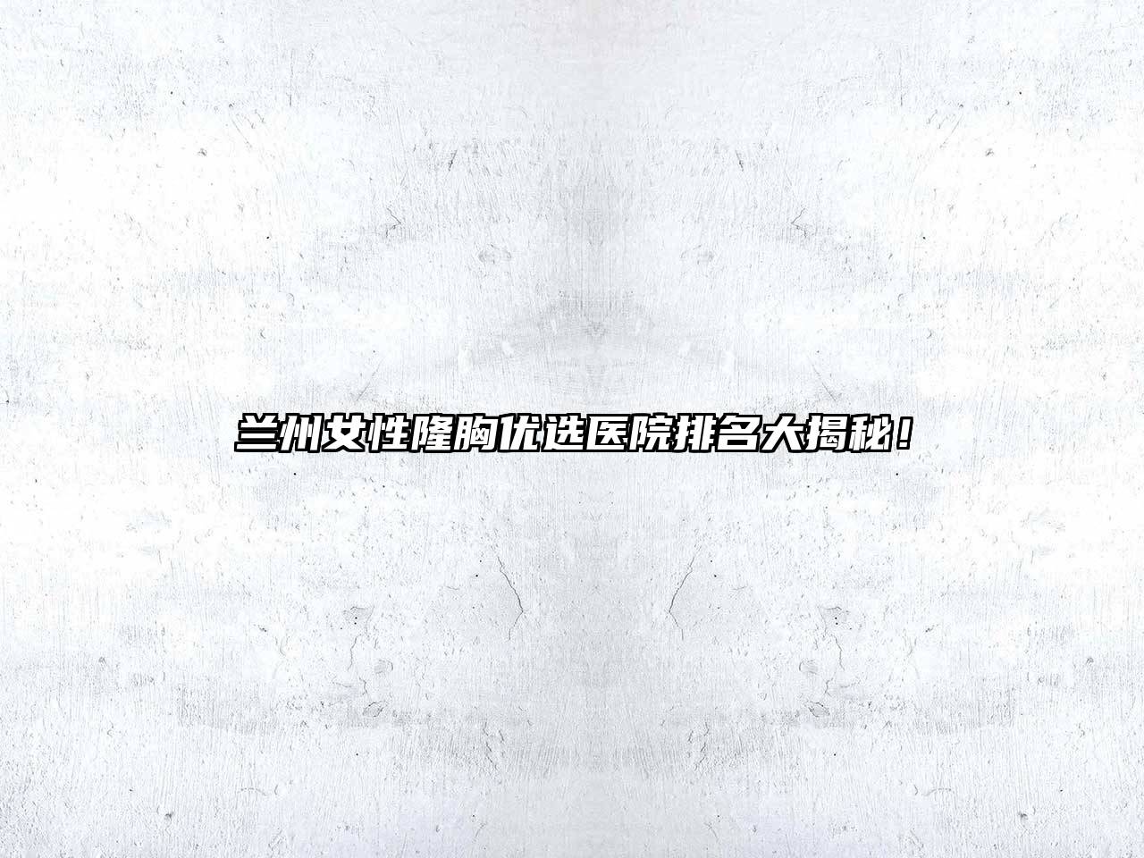 兰州女性隆胸优选医院排名大揭秘！