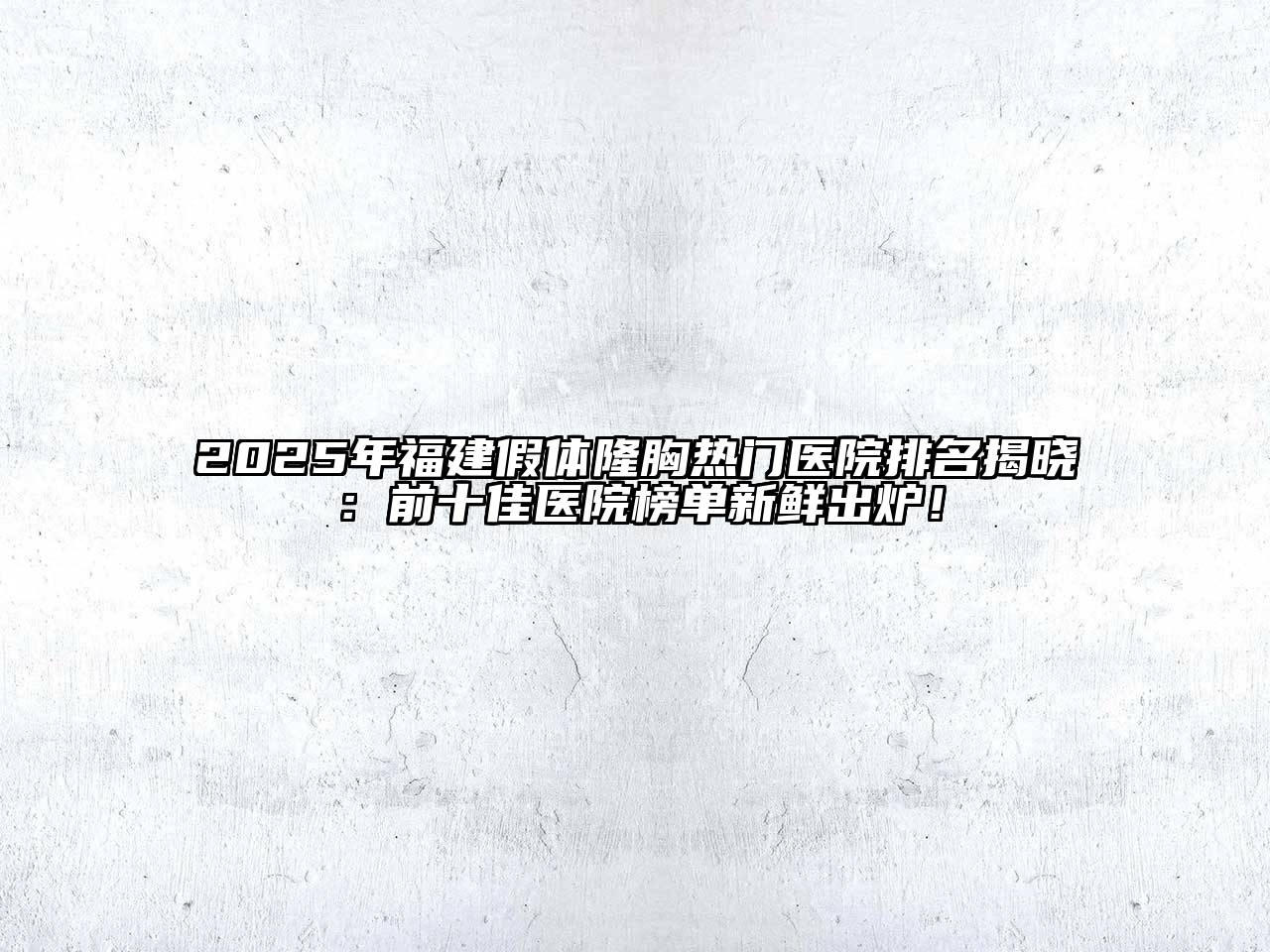 2025年福建假体隆胸热门医院排名揭晓：前十佳医院榜单新鲜出炉！
