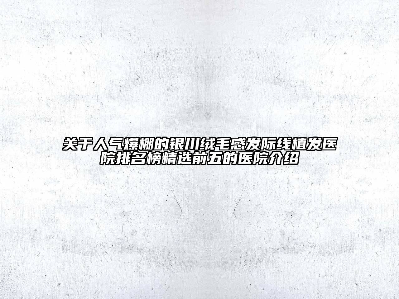 关于人气爆棚的银川绒毛感发际线植发医院排名榜精选前五的医院介绍