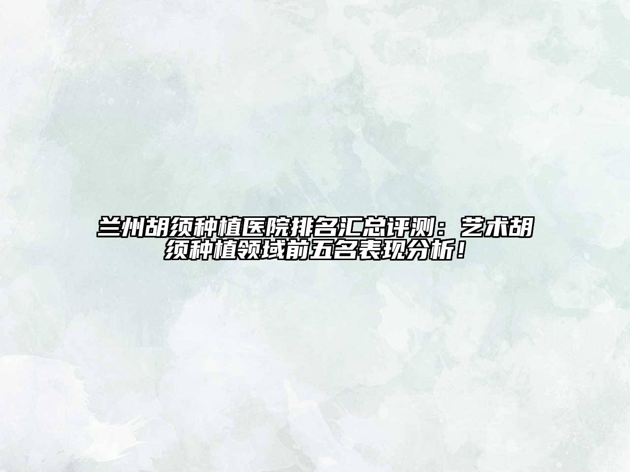 兰州胡须种植医院排名汇总评测：艺术胡须种植领域前五名表现分析！