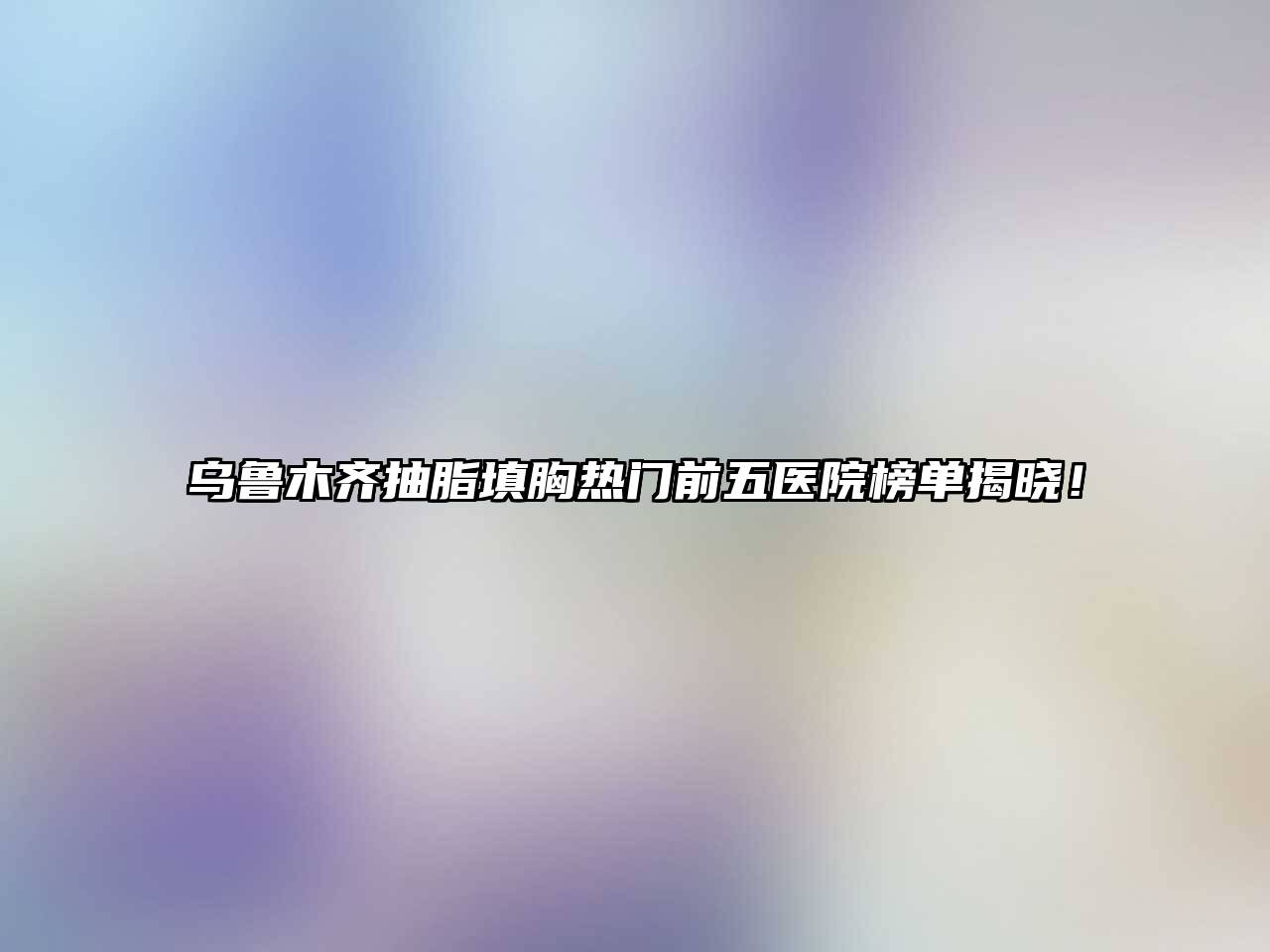 乌鲁木齐抽脂填胸热门前五医院榜单揭晓！