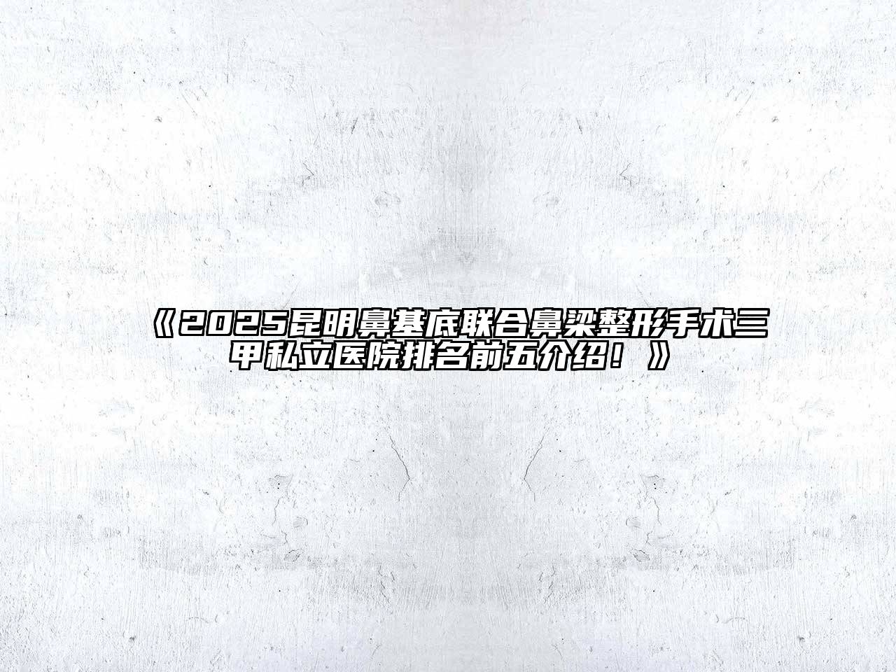 《2025昆明鼻基底联合鼻梁整形手术三甲私立医院排名前五介绍！》