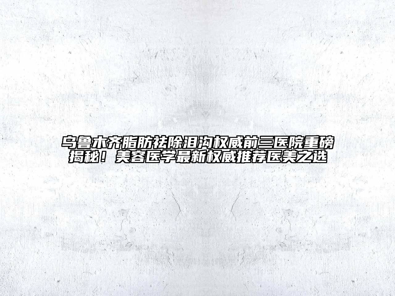 乌鲁木齐脂肪祛除泪沟权威前三医院重磅揭秘！美容医学最新权威推荐医美之选