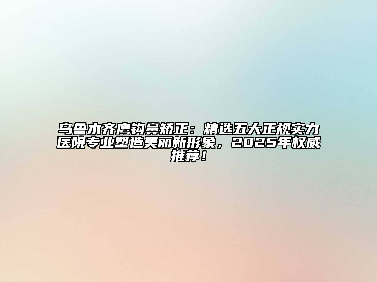 乌鲁木齐鹰钩鼻矫正：精选五大正规实力医院专业塑造美丽新形象，2025年权威推荐！