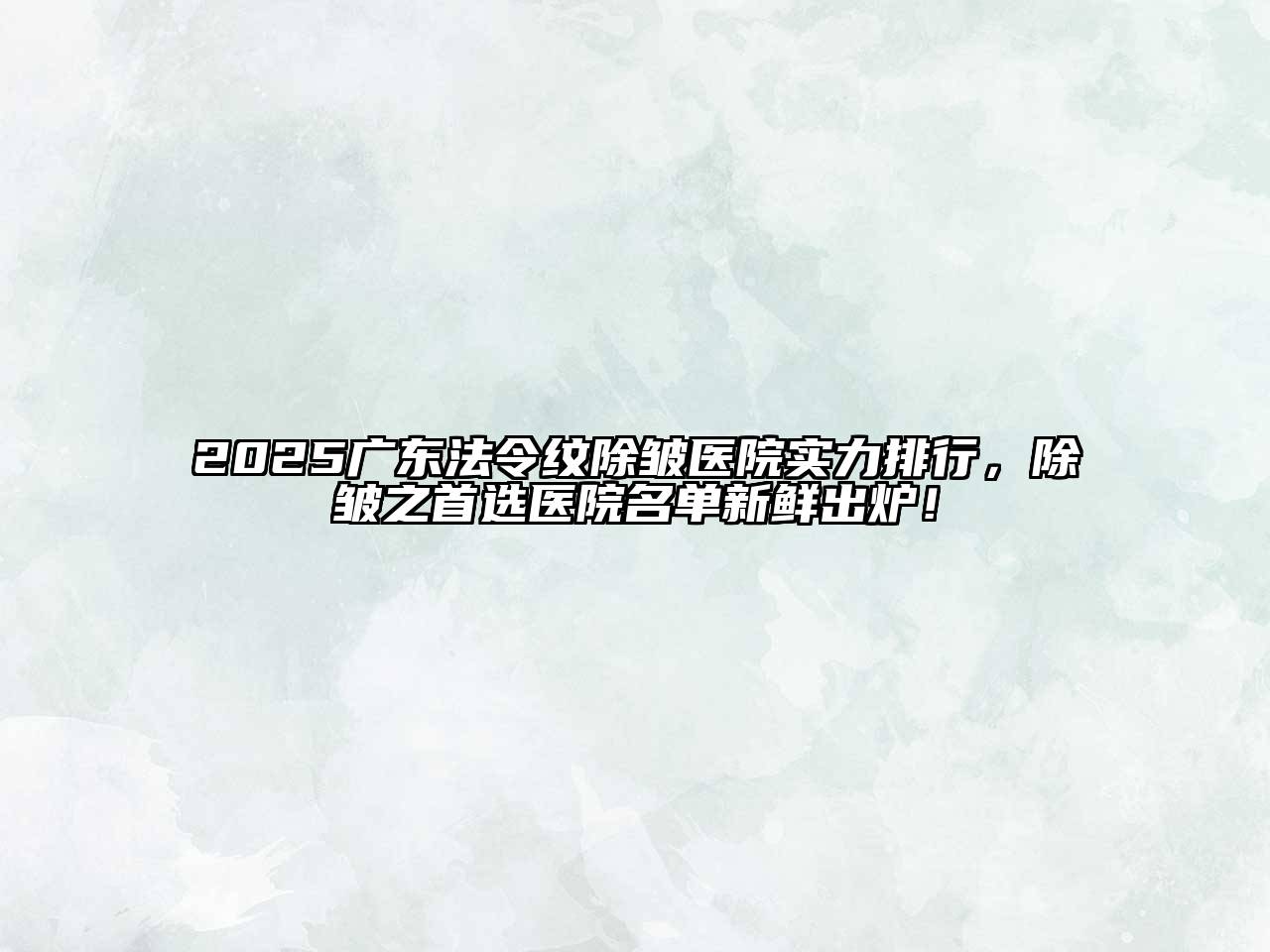 2025广东法令纹除皱医院实力排行，除皱之首选医院名单新鲜出炉！