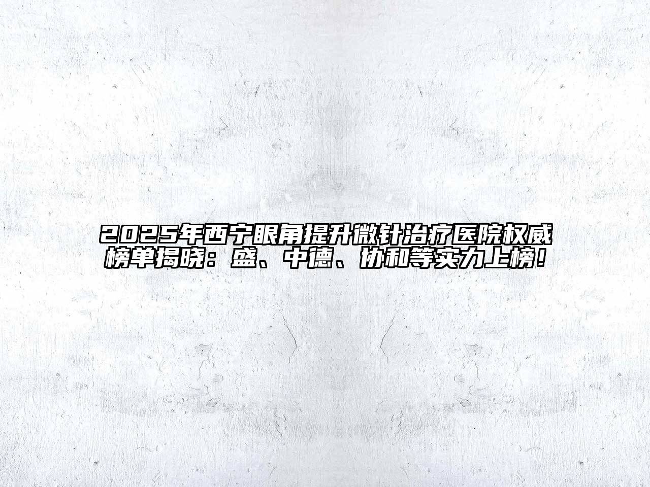 2025年西宁眼角提升微针治疗医院权威榜单揭晓：盛、中德、协和等实力上榜！