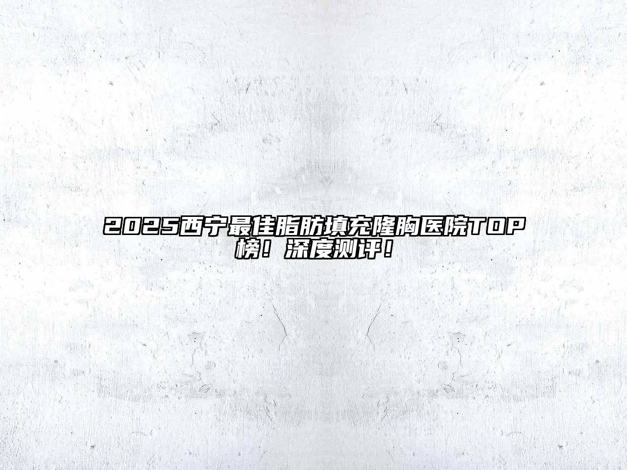 2025西宁最佳脂肪填充隆胸医院TOP榜！深度测评！