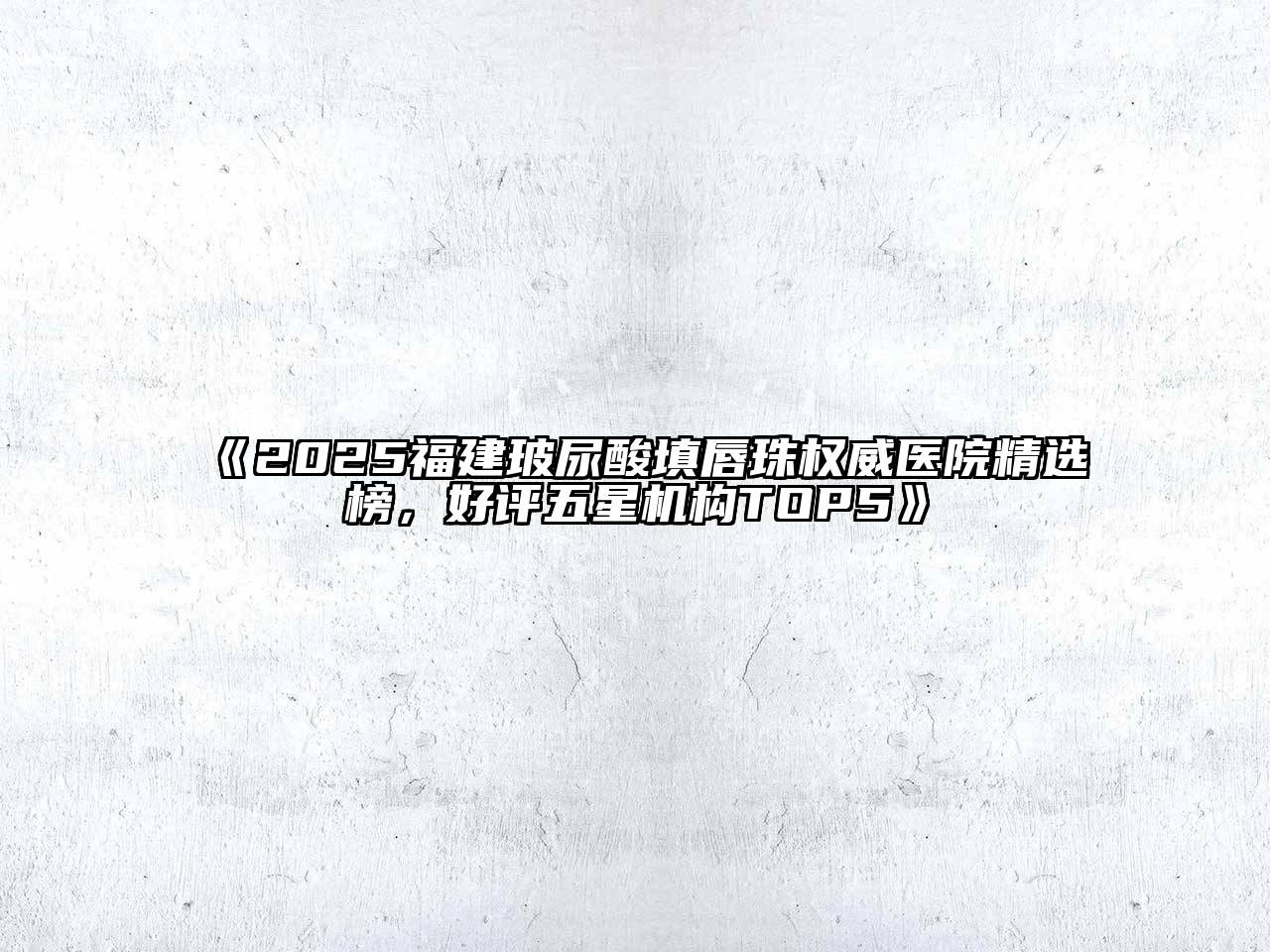 《2025福建玻尿酸填唇珠权威医院精选榜，好评五星机构TOP5》