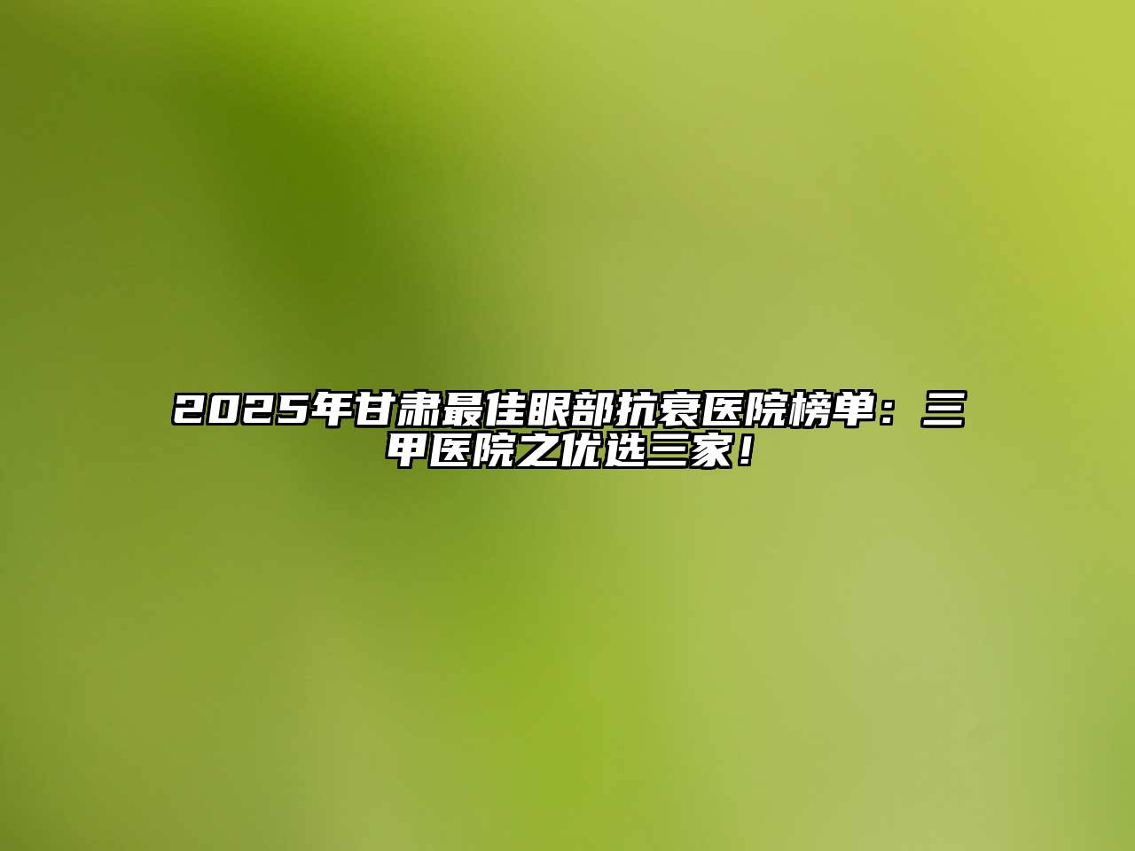2025年甘肃最佳眼部抗衰医院榜单：三甲医院之优选三家！