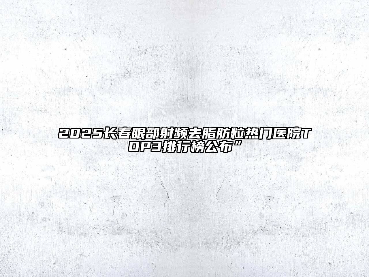 2025长春眼部射频去脂肪粒热门医院TOP3排行榜公布”